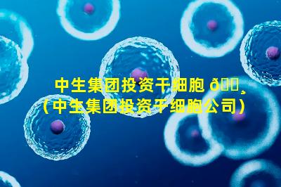 中生集团投资干细胞 🌸 （中生集团投资干细胞公司）